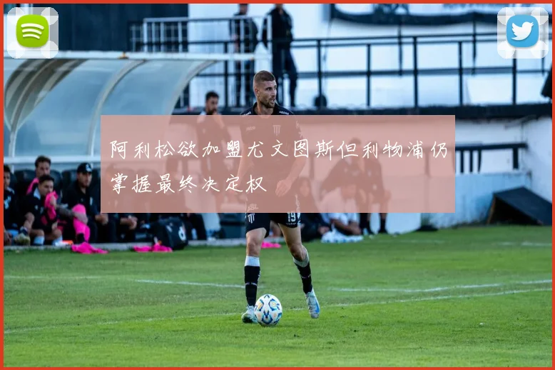 阿利松欲加盟尤文图斯但利物浦仍掌握最终决定权