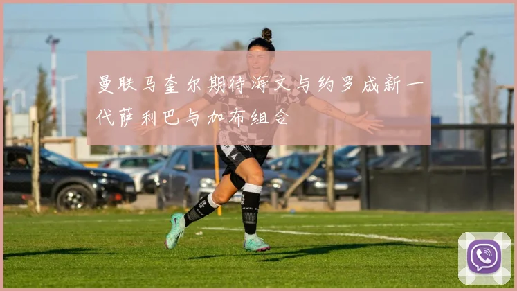 曼联马奎尔期待海文与约罗成新一代萨利巴与加布组合