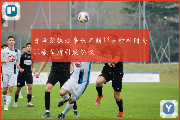 李海新执法争议不断15分钟补时与11张黄牌引发热议
