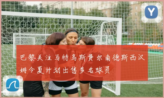 巴黎关注马特乌斯费尔南德斯西汉姆今夏计划出售多名球员