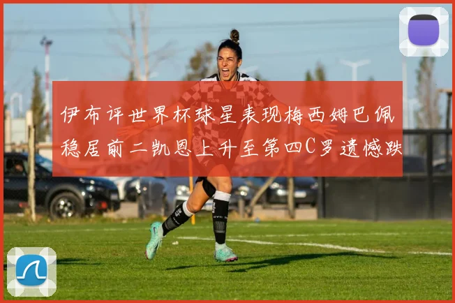 伊布评世界杯球星表现梅西姆巴佩稳居前二凯恩上升至第四C罗遗憾跌出前十