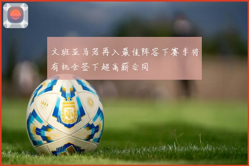 文班亚马若再入最佳阵容下赛季将有机会签下超高薪合同