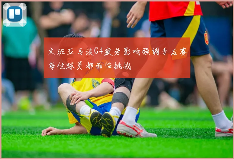 文班亚马谈G4疲劳影响强调季后赛每位球员都面临挑战