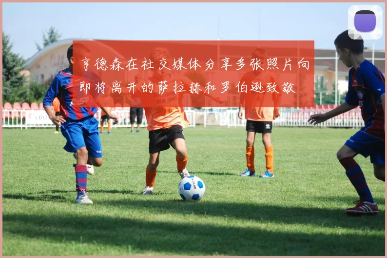 亨德森在社交媒体分享多张照片向即将离开的萨拉赫和罗伯逊致敬