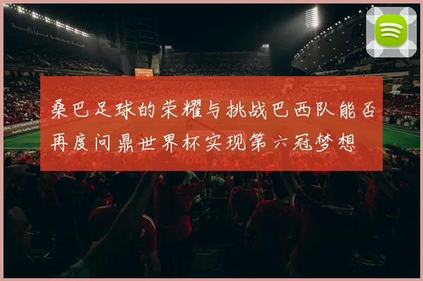 桑巴足球的荣耀与挑战巴西队能否再度问鼎世界杯实现第六冠梦想