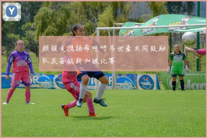 颜骏凌携杨希呼吁韦世豪共同鼓励队友备战新加坡比赛