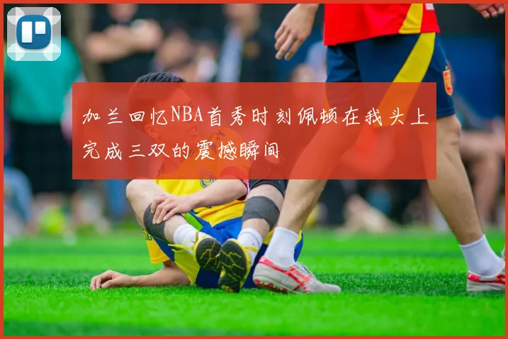 加兰回忆NBA首秀时刻佩顿在我头上完成三双的震撼瞬间