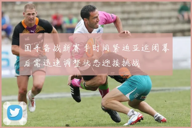 国手备战新赛季时间紧迫亚运闭幕后需迅速调整状态迎接挑战
