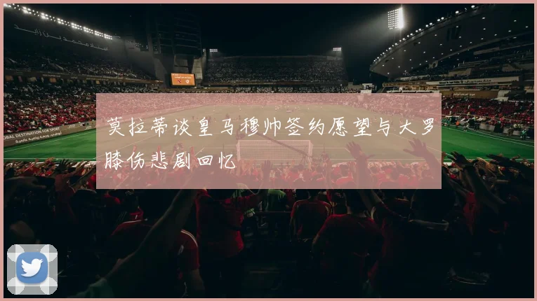 莫拉蒂谈皇马穆帅签约愿望与大罗膝伤悲剧回忆