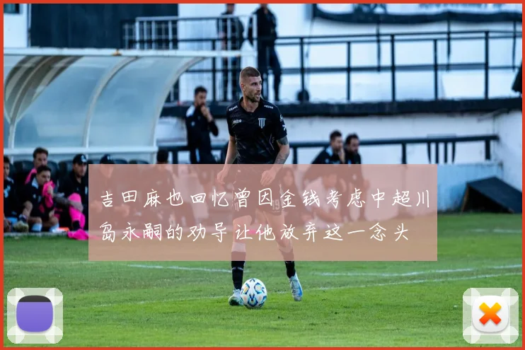 吉田麻也回忆曾因金钱考虑中超川岛永嗣的劝导让他放弃这一念头