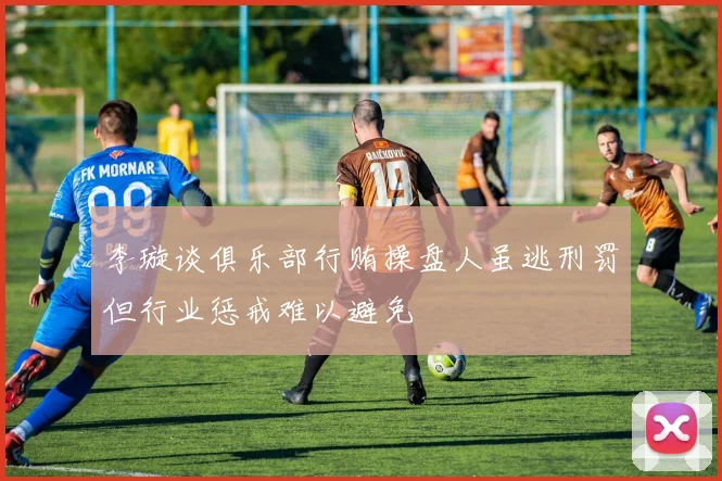 李璇谈俱乐部行贿操盘人虽逃刑罚但行业惩戒难以避免