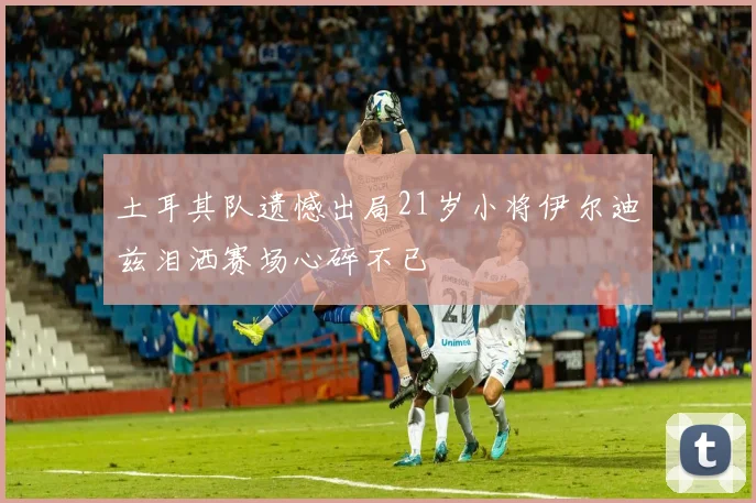 土耳其队遗憾出局21岁小将伊尔迪兹泪洒赛场心碎不已