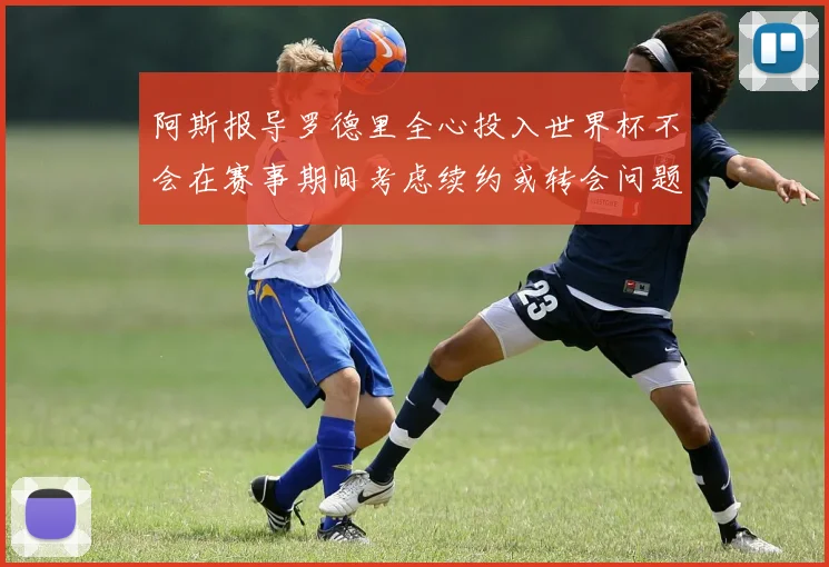 阿斯报导罗德里全心投入世界杯不会在赛事期间考虑续约或转会问题