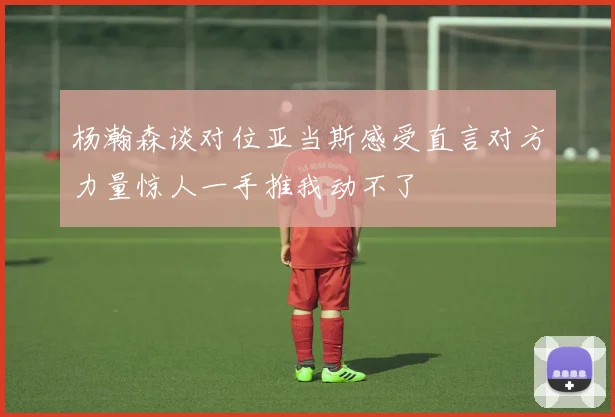 杨瀚森谈对位亚当斯感受直言对方力量惊人一手推我动不了