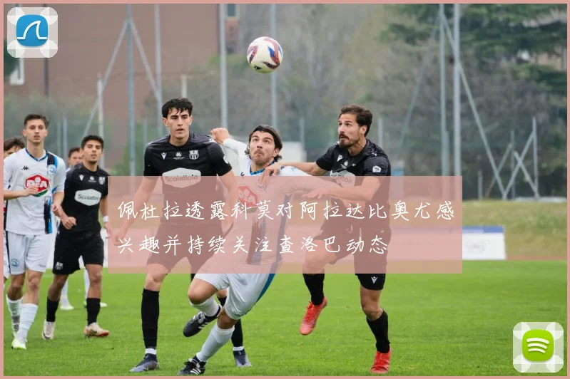 佩杜拉透露科莫对阿拉达比奥尤感兴趣并持续关注查洛巴动态