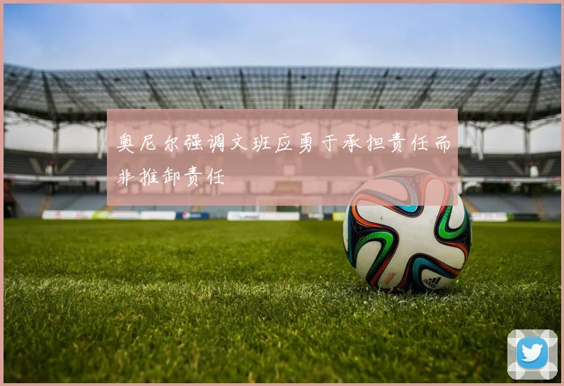 奥尼尔强调文班应勇于承担责任而非推卸责任