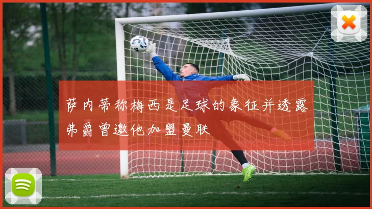 萨内蒂称梅西是足球的象征并透露弗爵曾邀他加盟曼联