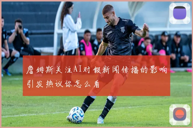 詹姆斯关注AI对假新闻传播的影响引发热议你怎么看